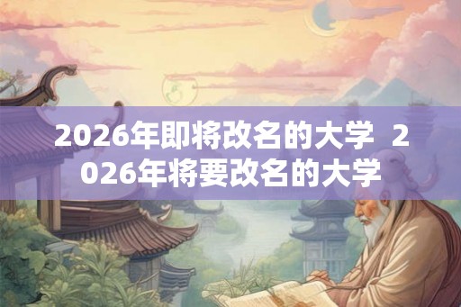 2026年即将改名的大学 2026年将要改名的大学 2026年即将改名的大学 2026年将要改名的大学