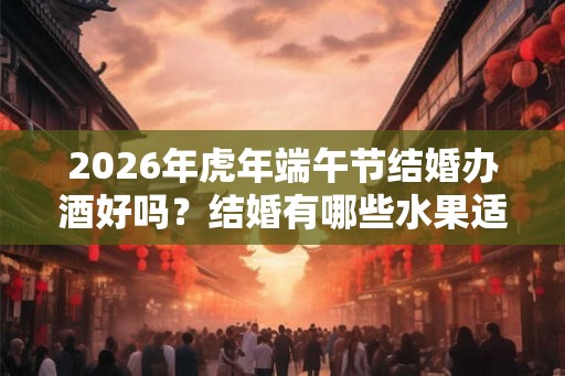 2026年虎年端午节结婚办酒好吗?结婚有哪些水果适合摆盘? 2026年虎年端午节结婚办酒好吗?结婚有哪些水果适合摆盘?