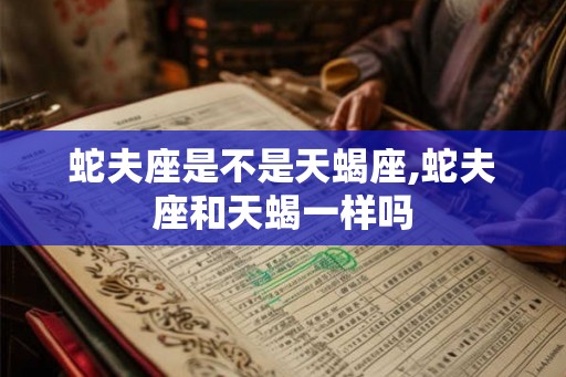 蛇夫座是不是天蝎座,蛇夫座和天蝎一样吗
