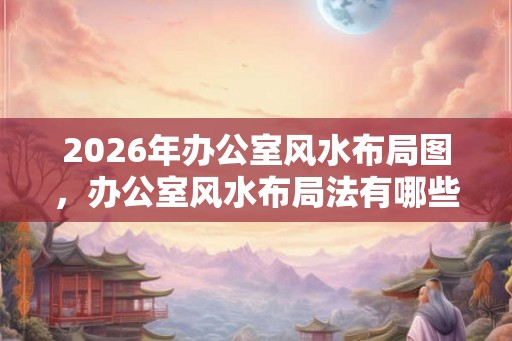 2026年办公室风水布局图，办公室风水布局法有哪些？