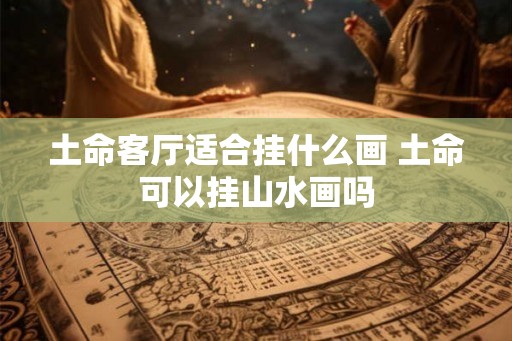 土命客厅适合挂什么画 土命可以挂山水画吗