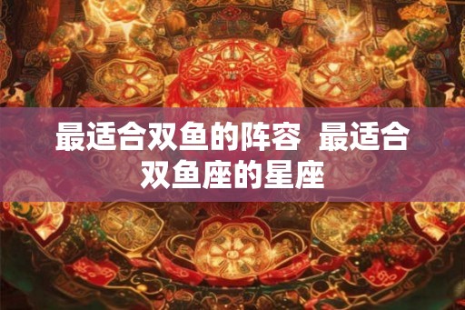 最适合双鱼的阵容  最适合双鱼座的星座
