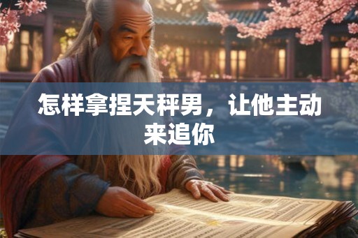 怎样拿捏天秤男，让他主动来追你