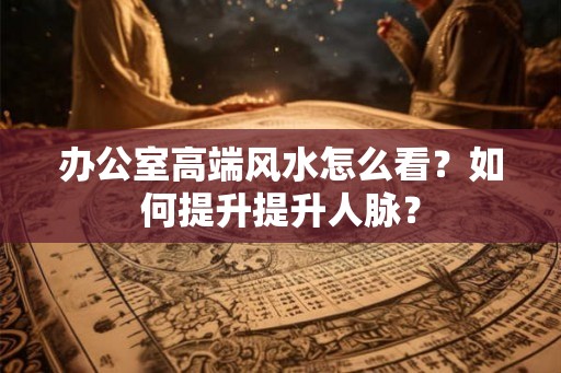 办公室高端风水怎么看？如何提升提升人脉？