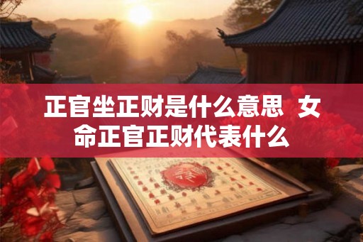 正官坐正财是什么意思 女命正官正财代表什么 正官坐正财是什么意思 女命正官正财代表什么