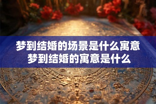 梦到结婚的场景是什么寓意 梦到结婚的寓意是什么