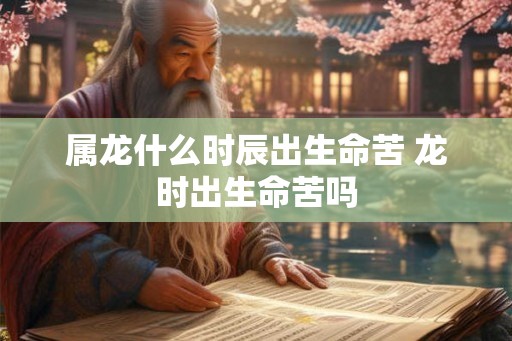 属龙什么时辰出生命苦 龙时出生命苦吗