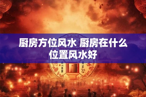 厨房方位风水 厨房在什么位置风水好 厨房方位风水 厨房在什么位置风水好