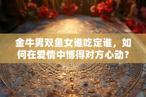 金牛男双鱼女谁吃定谁，如何在爱情中博得对方心动？
