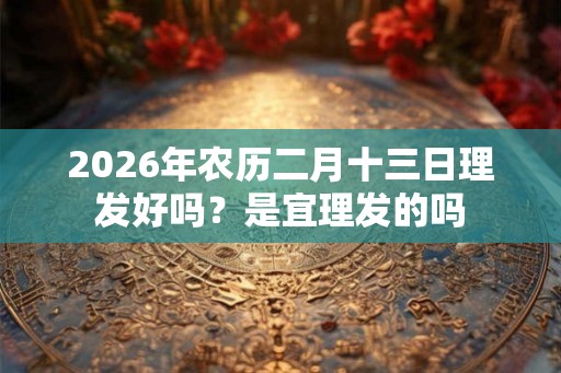 2026年农历二月十三日理发好吗?是宜理发的吗 2026年农历二月十三日理发好吗?是宜理发的吗