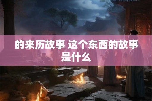 的来历故事 这个东西的故事是什么 的来历故事 这个东西的故事是什么
