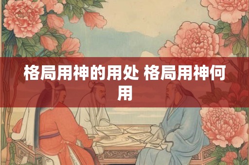 格局用神的用处 格局用神何用