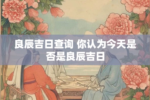 良辰吉日查询 你认为今天是否是良辰吉日 良辰吉日查询 你认为今天是否是良辰吉日
