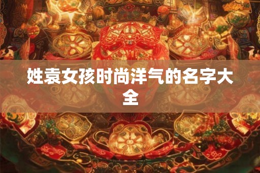 姓袁女孩时尚洋气的名字大全