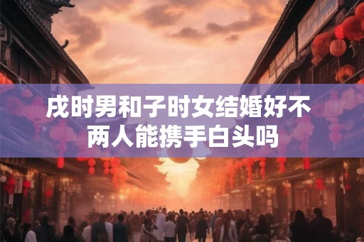 戌时男和子时女结婚好不 两人能携手白头吗