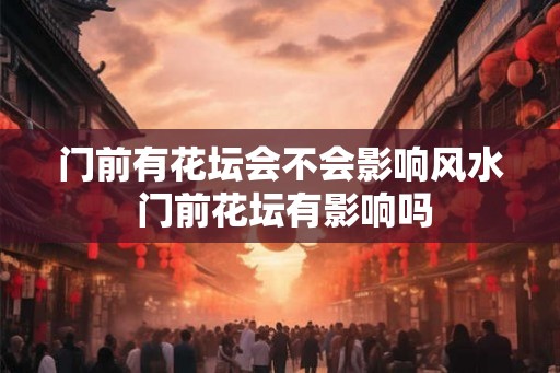 门前有花坛会不会影响风水 门前花坛有影响吗