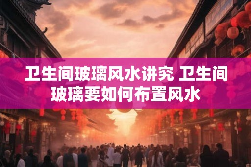 卫生间玻璃风水讲究 卫生间玻璃要如何布置风水
