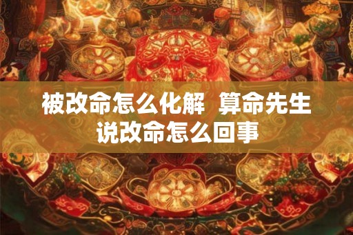 被改命怎么化解  算命先生说改命怎么回事