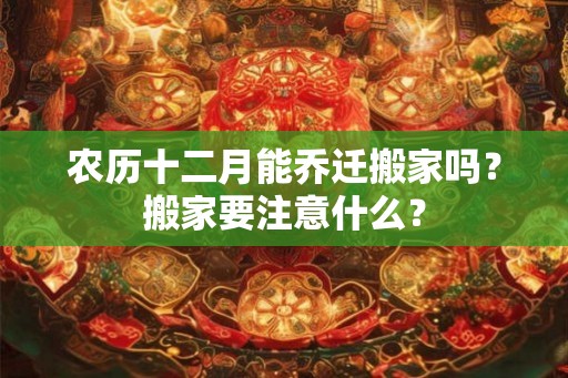 农历十二月能乔迁搬家吗？搬家要注意什么？