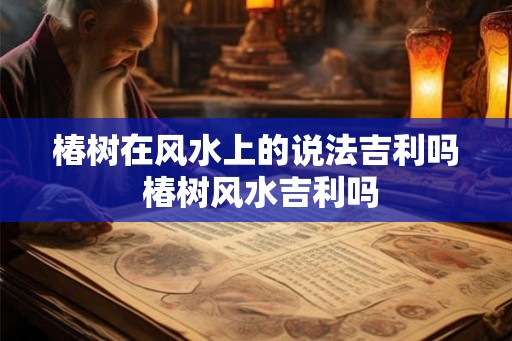 椿树在风水上的说法吉利吗 椿树风水吉利吗