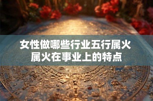 女性做哪些行业五行属火 属火在事业上的特点
