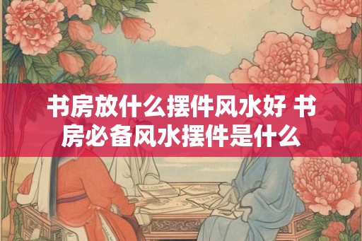 书房放什么摆件风水好 书房必备风水摆件是什么