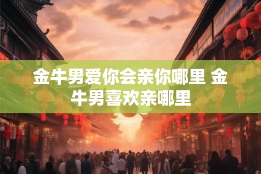 金牛男爱你会亲你哪里 金牛男喜欢亲哪里 金牛男爱你会亲你哪里 金牛男喜欢亲哪里