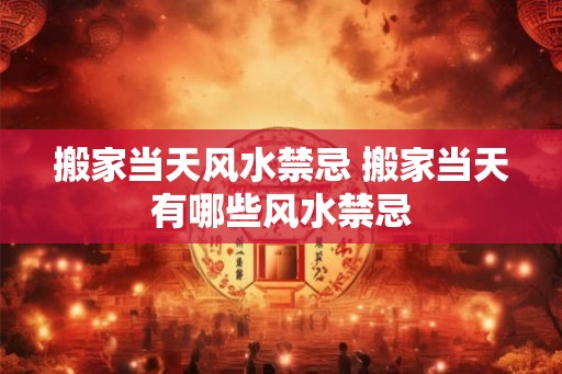 搬家当天风水禁忌 搬家当天有哪些风水禁忌