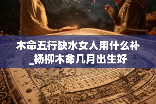 木命五行缺水女人用什么补_杨柳木命几月出生好