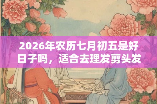 2026年农历七月初五是好日子吗,适合去理发剪头发吗? 2026年农历七月初五是好日子吗,适合去理发剪头发吗?