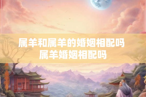 属羊和属羊的婚姻相配吗 属羊婚姻相配吗