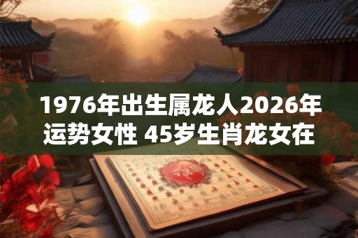 1976年出生属龙人2026年运势女性 45岁生肖龙女在2026年运气如何