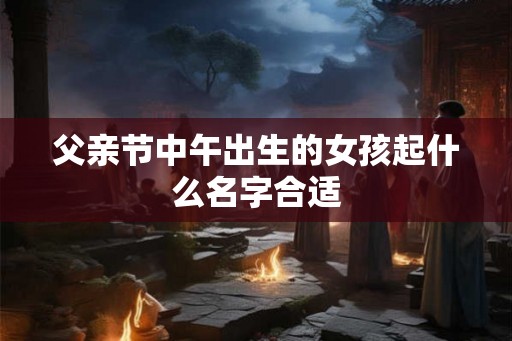 父亲节中午出生的女孩起什么名字合适 父亲节中午出生的女孩起什么名字合适