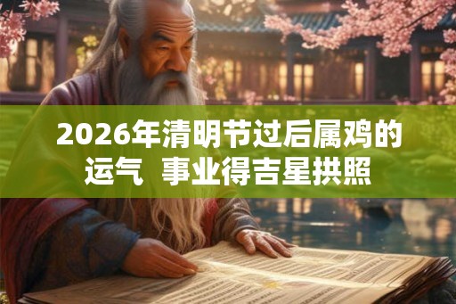 2026年清明节过后属鸡的运气  事业得吉星拱照