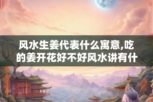 风水生姜代表什么寓意,吃的姜开花好不好风水讲有什么 风水生姜代表什么寓意,吃的姜开花好不好风水讲有什么