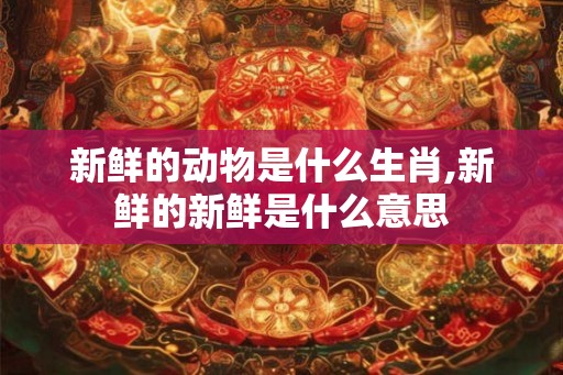 新鲜的动物是什么生肖,新鲜的新鲜是什么意思