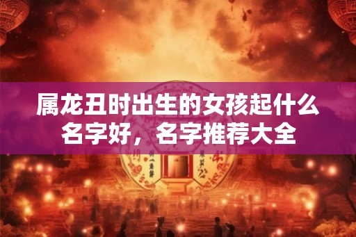 属龙丑时出生的女孩起什么名字好，名字推荐大全