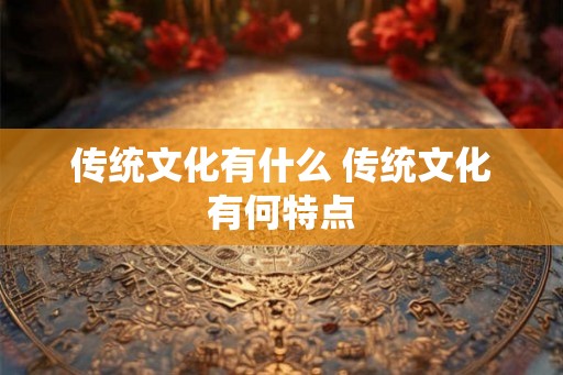 传统文化有什么 传统文化有何特点 传统文化有什么 传统文化有何特点