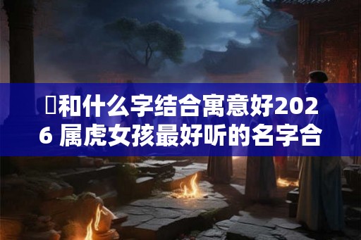 玥和什么字结合寓意好2026 属虎女孩最好听的名字合集