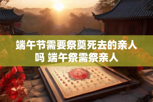 端午节需要祭奠死去的亲人吗 端午祭需祭亲人