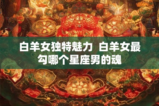 白羊女独特魅力 白羊女最勾哪个星座男的魂 白羊女独特魅力 白羊女最勾哪个星座男的魂