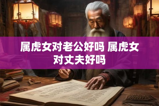 属虎女对老公好吗 属虎女对丈夫好吗