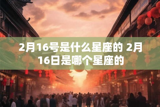 2月16号是什么星座的 2月16日是哪个星座的