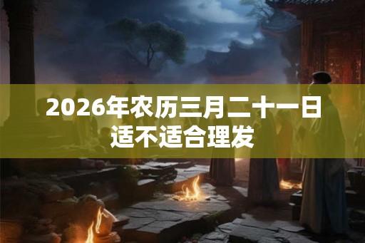 2026年农历三月二十一日适不适合理发