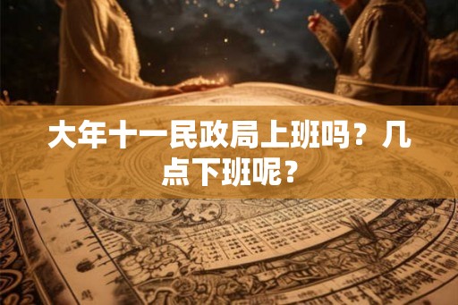 大年十一民政局上班吗？几点下班呢？
