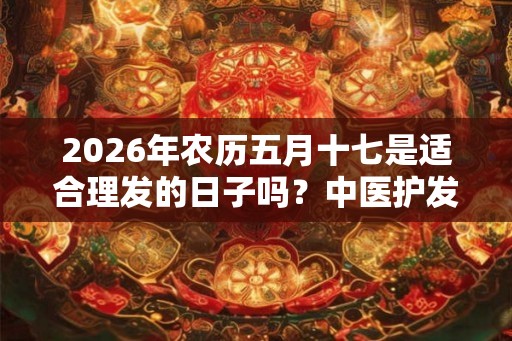 2026年农历五月十七是适合理发的日子吗？中医护发药膳方