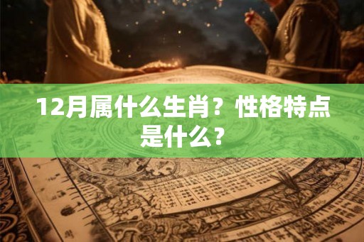 12月属什么生肖?性格特点是什么? 12月属什么生肖?性格特点是什么?