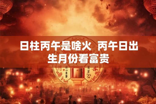 日柱丙午是啥火  丙午日出生月份看富贵