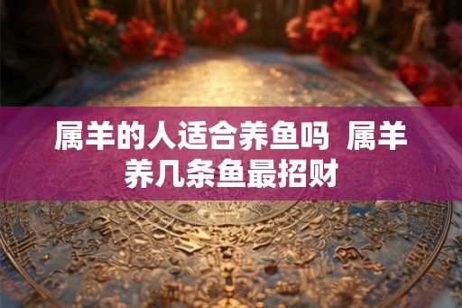 属羊的人适合养鱼吗  属羊养几条鱼最招财