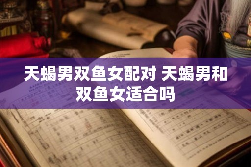 天蝎男双鱼女配对 天蝎男和双鱼女适合吗 天蝎男双鱼女配对 天蝎男和双鱼女适合吗